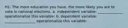 H1: The more education you have, the more likely you are to vote in national elections. a. independent variable: ______________ operationalize this variable: b. dependent variable: _________________ operationalize this variable: