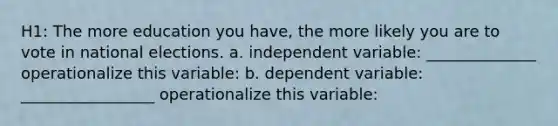 H1: The more education you have, the more likely you are to vote in national elections. a. independent variable: ______________ operationalize this variable: b. dependent variable: _________________ operationalize this variable: