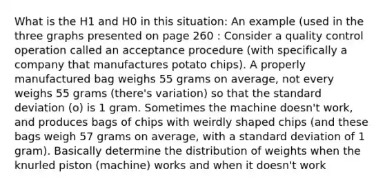 What is the H1 and H0 in this situation: An example (used in the three graphs presented on page 260 : Consider a quality control operation called an acceptance procedure (with specifically a company that manufactures potato chips). A properly manufactured bag weighs 55 grams on average, not every weighs 55 grams (there's variation) so that the standard deviation (o) is 1 gram. Sometimes the machine doesn't work, and produces bags of chips with weirdly shaped chips (and these bags weigh 57 grams on average, with a standard deviation of 1 gram). Basically determine the distribution of weights when the knurled piston (machine) works and when it doesn't work