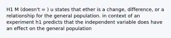 H1 M (doesn't = ) u states that ether is a change, difference, or a relationship for the general population. in context of an experiment h1 predicts that the independent variable does have an effect on the general population