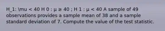 H_1: mu < 40 H 0 : μ ≥ 40 ; H 1 : μ < 40 A sample of 49 observations provides a sample mean of 38 and a sample <a href='https://www.questionai.com/knowledge/kqGUr1Cldy-standard-deviation' class='anchor-knowledge'>standard deviation</a> of 7. Compute the value of <a href='https://www.questionai.com/knowledge/kzeQt8hpQB-the-test-statistic' class='anchor-knowledge'>the test statistic</a>.