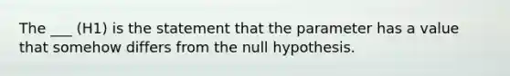 The ___ (H1) is the statement that the parameter has a value that somehow differs from the null hypothesis.