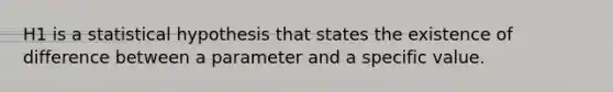 H1 is a statistical hypothesis that states the existence of difference between a parameter and a specific value.