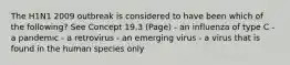 The H1N1 2009 outbreak is considered to have been which of the following? See Concept 19.3 (Page) - an influenza of type C - a pandemic - a retrovirus - an emerging virus - a virus that is found in the human species only