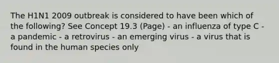 The H1N1 2009 outbreak is considered to have been which of the following? See Concept 19.3 (Page) - an influenza of type C - a pandemic - a retrovirus - an emerging virus - a virus that is found in the human species only