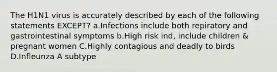 The H1N1 virus is accurately described by each of the following statements EXCEPT? a.Infections include both repiratory and gastrointestinal symptoms b.High risk ind, include children & pregnant women C.Highly contagious and deadly to birds D.Infleunza A subtype