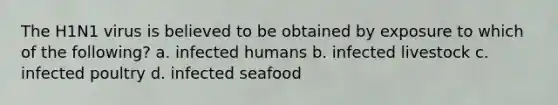 The H1N1 virus is believed to be obtained by exposure to which of the following? a. infected humans b. infected livestock c. infected poultry d. infected seafood
