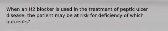 When an H2 blocker is used in the treatment of peptic ulcer disease, the patient may be at risk for deficiency of which nutrients?