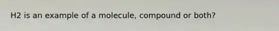 H2 is an example of a molecule, compound or both?