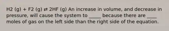 H2 (g) + F2 (g) ⇄ 2HF (g) An increase in volume, and decrease in pressure, will cause the system to _____ because there are ____ moles of gas on the left side than the right side of the equation.