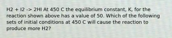 H2 + I2 -> 2HI At 450 C the equilibrium constant, K, for the reaction shown above has a value of 50. Which of the following sets of initial conditions at 450 C will cause the reaction to produce more H2?