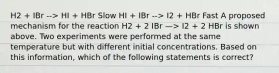 H2 + IBr --> HI + HBr Slow HI + IBr --> I2 + HBr Fast A proposed mechanism for the reaction H2 + 2 IBr —> I2 + 2 HBr is shown above. Two experiments were performed at the same temperature but with different initial concentrations. Based on this information, which of the following statements is correct?