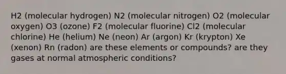 H2 (molecular hydrogen) N2 (molecular nitrogen) O2 (molecular oxygen) O3 (ozone) F2 (molecular fluorine) Cl2 (molecular chlorine) He (helium) Ne (neon) Ar (argon) Kr (krypton) Xe (xenon) Rn (radon) are these elements or compounds? are they gases at normal atmospheric conditions?