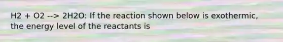 H2 + O2 --> 2H2O: If the reaction shown below is exothermic, the energy level of the reactants is