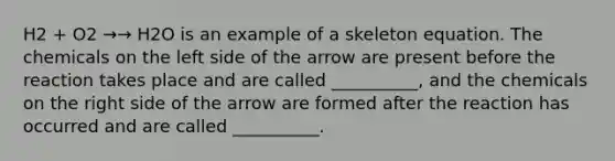 H2 + O2 →→ H2O is an example of a skeleton equation. The chemicals on the left side of the arrow are present before the reaction takes place and are called __________, and the chemicals on the right side of the arrow are formed after the reaction has occurred and are called __________.
