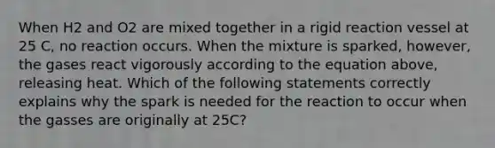 When H2 and O2 are mixed together in a rigid reaction vessel at 25 C, no reaction occurs. When the mixture is sparked, however, the gases react vigorously according to the equation above, releasing heat. Which of the following statements correctly explains why the spark is needed for the reaction to occur when the gasses are originally at 25C?