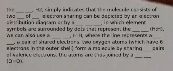 the ___ ___, H2, simply indicates that the molecule consists of two ___ of ___. electron sharing can be depicted by an electron distribution diagram or by a ___ ___ ___, in which element symbols are surrounded by dots that represent the ___ ___ (H:H). we can also use a ____ ___, H-H, where the line represents a ___ ___, a pair of shared electrons. two oxygen atoms (which have 6 electrons in the outer shell) form a molecule by sharing ___ pairs of valence electrons. the atoms are thus joined by a ___ ___ (O=O).