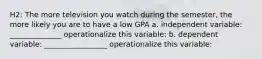 H2: The more television you watch during the semester, the more likely you are to have a low GPA a. independent variable: ______________ operationalize this variable: b. dependent variable: _________________ operationalize this variable: