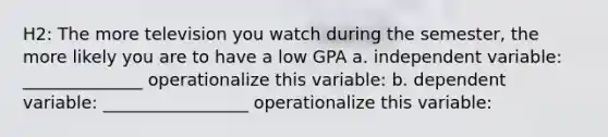 H2: The more television you watch during the semester, the more likely you are to have a low GPA a. independent variable: ______________ operationalize this variable: b. dependent variable: _________________ operationalize this variable: