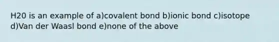 H20 is an example of a)covalent bond b)ionic bond c)isotope d)Van der Waasl bond e)none of the above