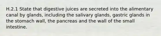 H.2.1 State that digestive juices are secreted into the alimentary canal by glands, including the salivary glands, gastric glands in the stomach wall, the pancreas and the wall of the small intestine.