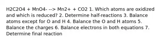 H2C2O4 + MnO4- --> Mn2+ + CO2 1. Which atoms are oxidized and which is reduced? 2. Determine half-reactions 3. Balance atoms except for O and H 4. Balance the O and H atoms 5. Balance the charges 6. Balance electrons in both equations 7. Determine final reaction