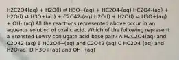 H2C2O4(aq) + H2O(l) ⇄ H3O+(aq) + HC2O4-(aq) HC2O4-(aq) + H2O(l) ⇄ H3O+(aq) + C2O42-(aq) H2O(l) + H2O(l) ⇄ H3O+(aq) + OH- (aq) All the reactions represented above occur in an aqueous solution of oxalic acid. Which of the following represent a Brønsted-Lowry conjugate acid-base pair? A H2C2O4(aq) and C2O42-(aq) B HC2O4−(aq) and C2O42-(aq) C HC2O4-(aq) and H2O(aq) D H3O+(aq) and OH−(aq)