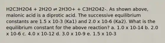 H2C3H2O4 + 2H2O ⇌ 2H3O+ + C3H2O42-. As shown above, malonic acid is a diprotic acid. The successive equilibrium constants are 1.5 x 10-3 (Ka1) and 2.0 x 10-6 (Ka2). What is the equilibrium constant for the above reaction? a. 1.0 x 10-14 b. 2.0 x 10-6 c. 4.0 x 10-12 d. 3.0 x 10-9 e. 1.5 x 10-3