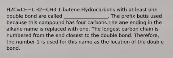 H2C=CH−CH2−CH3 1-butene Hydrocarbons with at least one double bond are called __________________. The prefix butis used because this compound has four carbons.The ane ending in the alkane name is replaced with ene. The longest carbon chain is numbered from the end closest to the double bond. Therefore, the number 1 is used for this name as the location of the double bond.