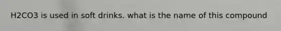 H2CO3 is used in soft drinks. what is the name of this compound