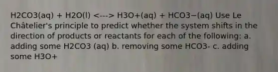 H2CO3(aq) + H2O(l) H3O+(aq) + HCO3−(aq) Use Le Châtelier's principle to predict whether the system shifts in the direction of products or reactants for each of the following: a. adding some H2CO3 (aq) b. removing some HCO3- c. adding some H3O+