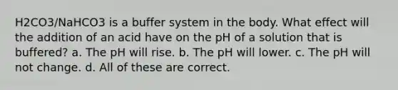 H2CO3/NaHCO3 is a buffer system in the body. What effect will the addition of an acid have on the pH of a solution that is buffered? a. The pH will rise. b. The pH will lower. c. The pH will not change. d. All of these are correct.