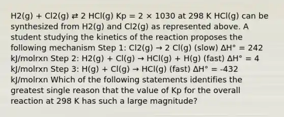 H2(g) + Cl2(g) ⇄ 2 HCl(g) Kp = 2 × 1030 at 298 K HCl(g) can be synthesized from H2(g) and Cl2(g) as represented above. A student studying the kinetics of the reaction proposes the following mechanism Step 1: Cl2(g) → 2 Cl(g) (slow) ∆H° = 242 kJ/molrxn Step 2: H2(g) + Cl(g) → HCl(g) + H(g) (fast) ∆H° = 4 kJ/molrxn Step 3: H(g) + Cl(g) → HCl(g) (fast) ∆H° = -432 kJ/molrxn Which of the following statements identifies the greatest single reason that the value of Kp for the overall reaction at 298 K has such a large magnitude?