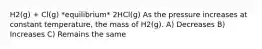 H2(g) + Cl(g) *equilibrium* 2HCl(g) As the pressure increases at constant temperature, the mass of H2(g). A) Decreases B) Increases C) Remains the same