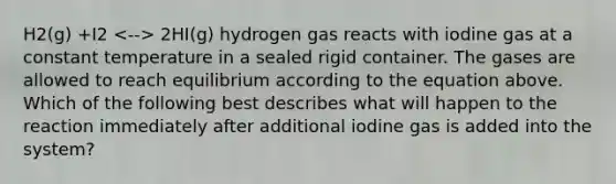 H2(g) +I2 2HI(g) hydrogen gas reacts with iodine gas at a constant temperature in a sealed rigid container. The gases are allowed to reach equilibrium according to the equation above. Which of the following best describes what will happen to the reaction immediately after additional iodine gas is added into the system?