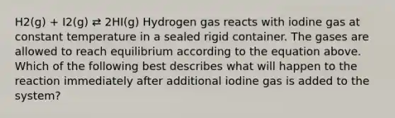 H2(g) + I2(g) ⇄ 2HI(g) Hydrogen gas reacts with iodine gas at constant temperature in a sealed rigid container. The gases are allowed to reach equilibrium according to the equation above. Which of the following best describes what will happen to the reaction immediately after additional iodine gas is added to the system?