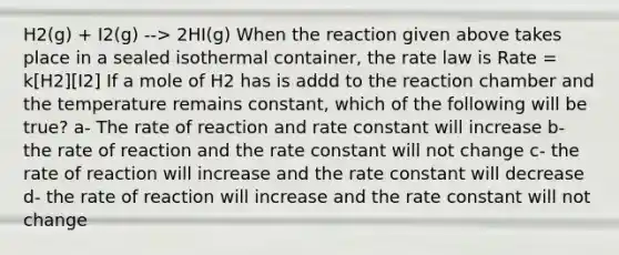 H2(g) + I2(g) --> 2HI(g) When the reaction given above takes place in a sealed isothermal container, the rate law is Rate = k[H2][I2] If a mole of H2 has is addd to the reaction chamber and the temperature remains constant, which of the following will be true? a- The rate of reaction and rate constant will increase b- the rate of reaction and the rate constant will not change c- the rate of reaction will increase and the rate constant will decrease d- the rate of reaction will increase and the rate constant will not change