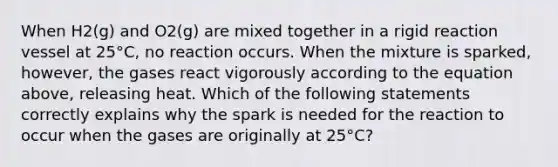 When H2(g) and O2(g) are mixed together in a rigid reaction vessel at 25°C, no reaction occurs. When the mixture is sparked, however, the gases react vigorously according to the equation above, releasing heat. Which of the following statements correctly explains why the spark is needed for the reaction to occur when the gases are originally at 25°C?