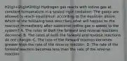 H2(g)+I2(g)⇄2HI(g) Hydrogen gas reacts with iodine gas at constant temperature in a sealed rigid container. The gases are allowed to reach equilibrium according to the equation above. Which of the following best describes what will happen to the reaction immediately after additional iodine gas is added to the system? A. The rates of both the forward and reverse reactions decrease. B. The rates of both the forward and reverse reactions do not change. C. The rate of the forward reaction becomes greater than the rate of the reverse reaction. D. The rate of the forward reaction becomes less than the rate of the reverse reaction.