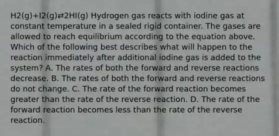 H2(g)+I2(g)⇄2HI(g) Hydrogen gas reacts with iodine gas at constant temperature in a sealed rigid container. The gases are allowed to reach equilibrium according to the equation above. Which of the following best describes what will happen to the reaction immediately after additional iodine gas is added to the system? A. The rates of both the forward and reverse reactions decrease. B. The rates of both the forward and reverse reactions do not change. C. The rate of the forward reaction becomes greater than the rate of the reverse reaction. D. The rate of the forward reaction becomes less than the rate of the reverse reaction.