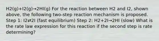 H2(g)+I2(g)→2HI(g) For the reaction between H2 and I2, shown above, the following two-step reaction mechanism is proposed. Step 1: I2⇄2I (fast equilibrium) Step 2: H2+2I→2HI (slow) What is the rate law expression for this reaction if the second step is rate determining?