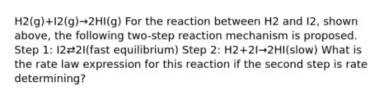 H2(g)+I2(g)→2HI(g) For the reaction between H2 and I2, shown above, the following two-step reaction mechanism is proposed. Step 1: I2⇄2I(fast equilibrium) Step 2: H2+2I→2HI(slow) What is the rate law expression for this reaction if the second step is rate determining?