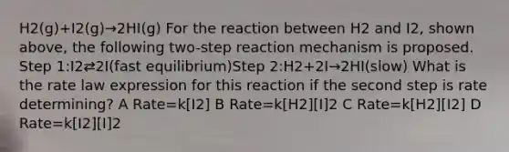 H2(g)+I2(g)→2HI(g) For the reaction between H2 and I2, shown above, the following two-step reaction mechanism is proposed. Step 1:I2⇄2I(fast equilibrium)Step 2:H2+2I→2HI(slow) What is the rate law expression for this reaction if the second step is rate determining? A Rate=k[I2] B Rate=k[H2][I]2 C Rate=k[H2][I2] D Rate=k[I2][I]2