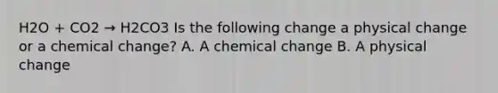 H2O + CO2 → H2CO3 Is the following change a physical change or a chemical change? A. A chemical change B. A physical change