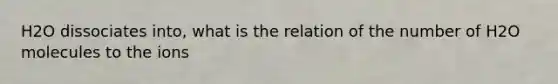 H2O dissociates into, what is the relation of the number of H2O molecules to the ions