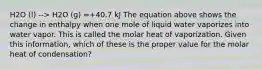 H2O (l) --> H2O (g) =+40.7 kJ The equation above shows the change in enthalpy when one mole of liquid water vaporizes into water vapor. This is called the molar heat of vaporization. Given this information, which of these is the proper value for the molar heat of condensation?