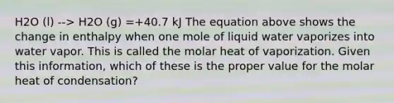 H2O (l) --> H2O (g) =+40.7 kJ The equation above shows the change in enthalpy when one mole of liquid water vaporizes into water vapor. This is called the molar heat of vaporization. Given this information, which of these is the proper value for the molar heat of condensation?