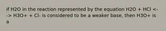 if H2O in the reaction represented by the equation H2O + HCl H3O+ + Cl- is considered to be a weaker base, then H3O+ is a