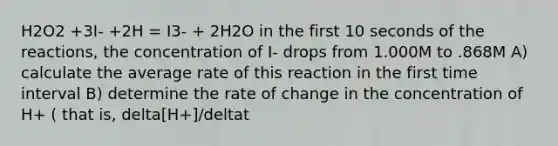 H2O2 +3I- +2H = I3- + 2H2O in the first 10 seconds of the reactions, the concentration of I- drops from 1.000M to .868M A) calculate the average rate of this reaction in the first time interval B) determine the rate of change in the concentration of H+ ( that is, delta[H+]/deltat