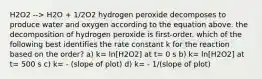 H2O2 --> H2O + 1/2O2 hydrogen peroxide decomposes to produce water and oxygen according to the equation above. the decomposition of hydrogen peroxide is first-order. which of the following best identifies the rate constant k for the reaction based on the order? a) k= ln[H2O2] at t= 0 s b) k= ln[H2O2] at t= 500 s c) k= - (slope of plot) d) k= - 1/(slope of plot)